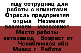 ищу сотрудниц для работы с клиентами › Отрасль предприятия ­ отдых › Название вакансии ­ массажист › Место работы ­ автозавод › Возраст от ­ 18 - Челябинская обл., Миасс г. Работа » Вакансии   